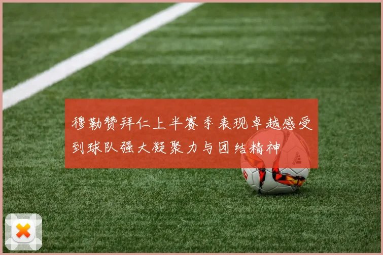 穆勒赞拜仁上半赛季表现卓越感受到球队强大凝聚力与团结精神