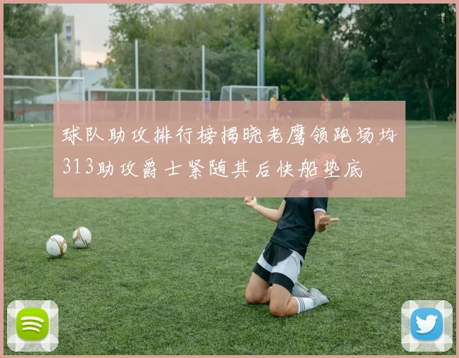 球队助攻排行榜揭晓老鹰领跑场均313助攻爵士紧随其后快船垫底