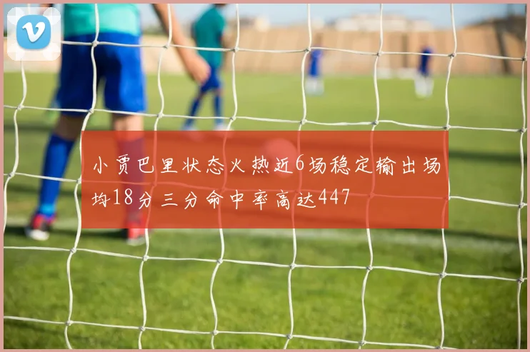 小贾巴里状态火热近6场稳定输出场均18分三分命中率高达447