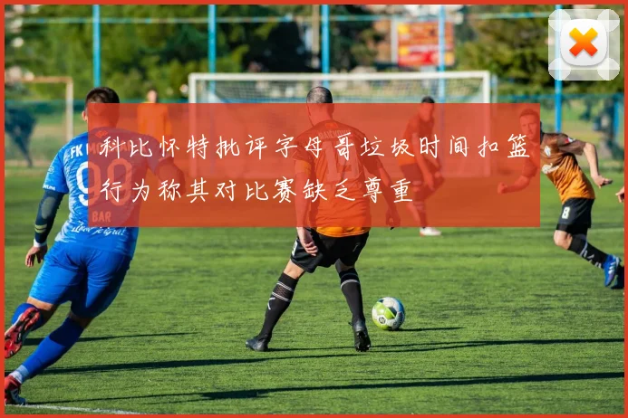 科比怀特批评字母哥垃圾时间扣篮行为称其对比赛缺乏尊重