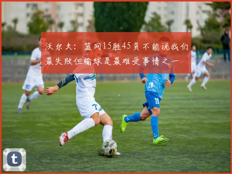 沃尔夫：篮网15胜45负不能说我们最失败但输球是最难受事情之一