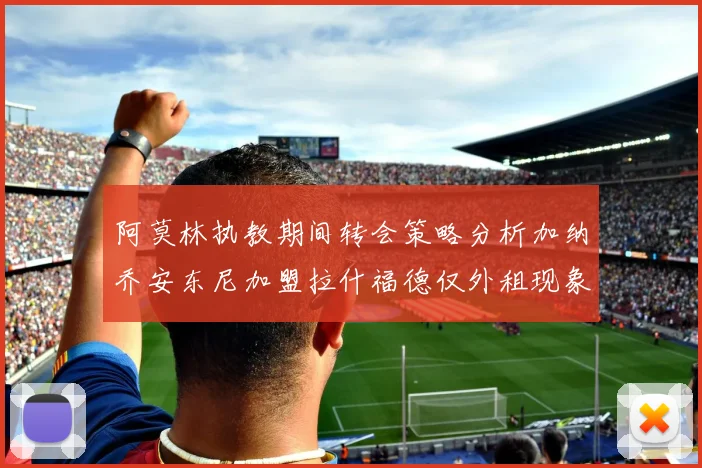 阿莫林执教期间转会策略分析加纳乔安东尼加盟拉什福德仅外租现象探讨