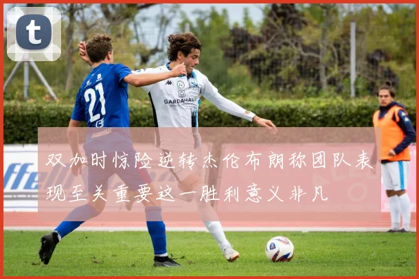 双加时惊险逆转杰伦布朗称团队表现至关重要这一胜利意义非凡