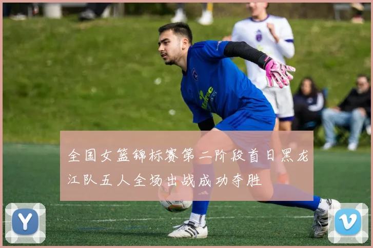 全国女篮锦标赛第二阶段首日黑龙江队五人全场出战成功夺胜