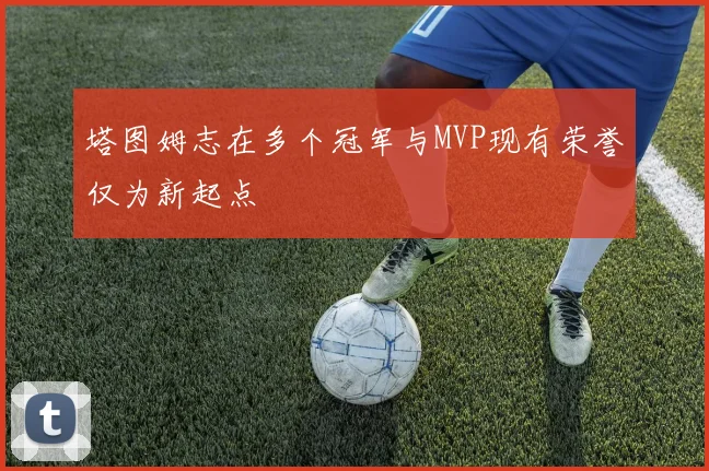 塔图姆志在多个冠军与MVP现有荣誉仅为新起点