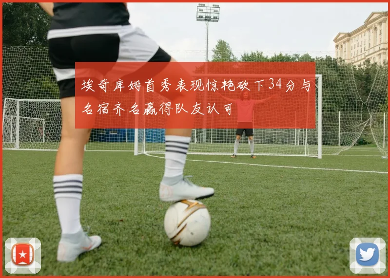 埃奇库姆首秀表现惊艳砍下34分与名宿齐名赢得队友认可