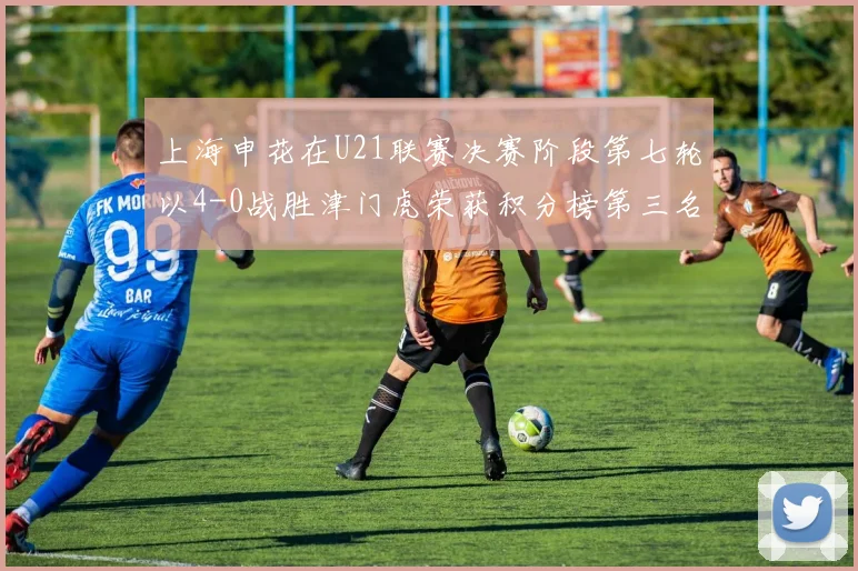 上海申花在U21联赛决赛阶段第七轮以4-0战胜津门虎荣获积分榜第三名