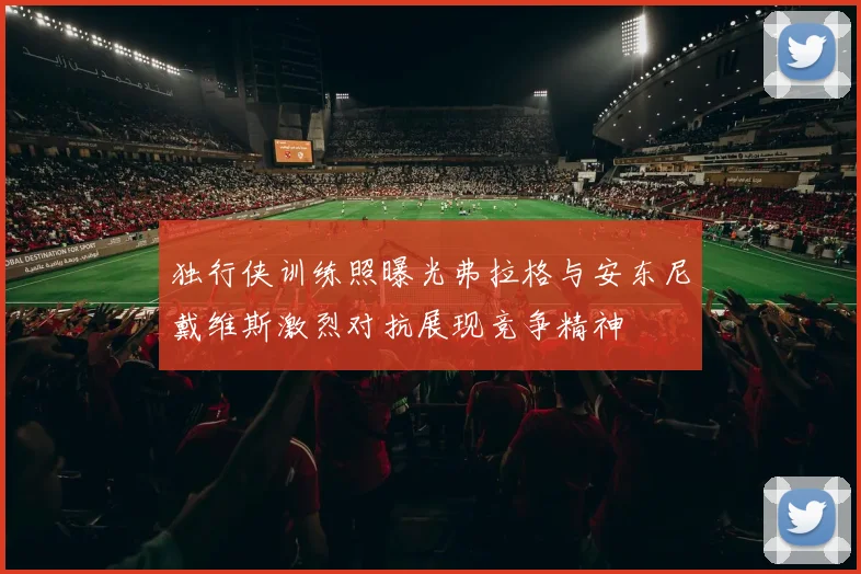 独行侠训练照曝光弗拉格与安东尼戴维斯激烈对抗展现竞争精神