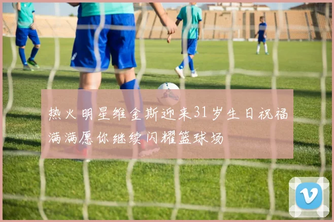 热火明星维金斯迎来31岁生日祝福满满愿你继续闪耀篮球场