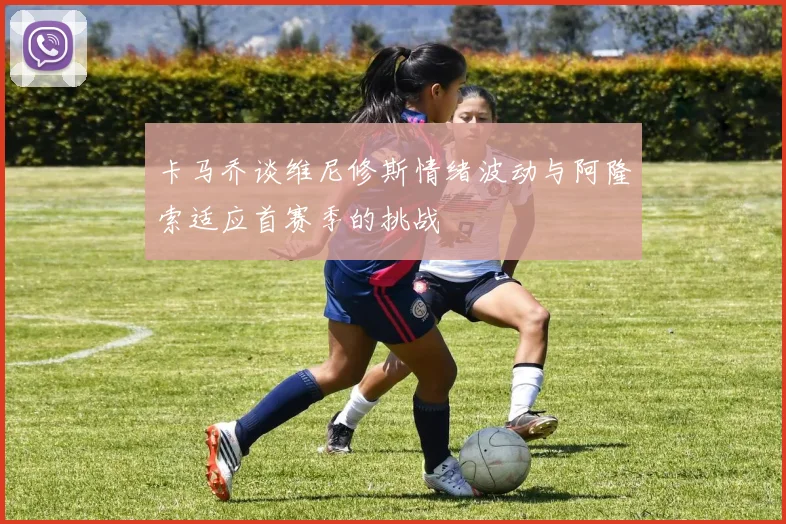 卡马乔谈维尼修斯情绪波动与阿隆索适应首赛季的挑战