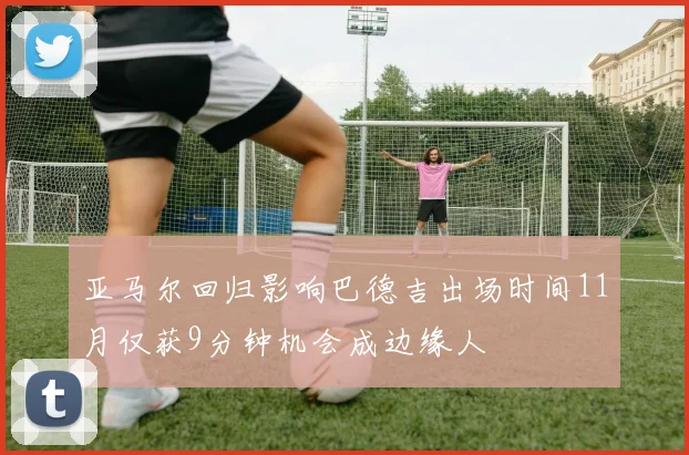 亚马尔回归影响巴德吉出场时间11月仅获9分钟机会成边缘人