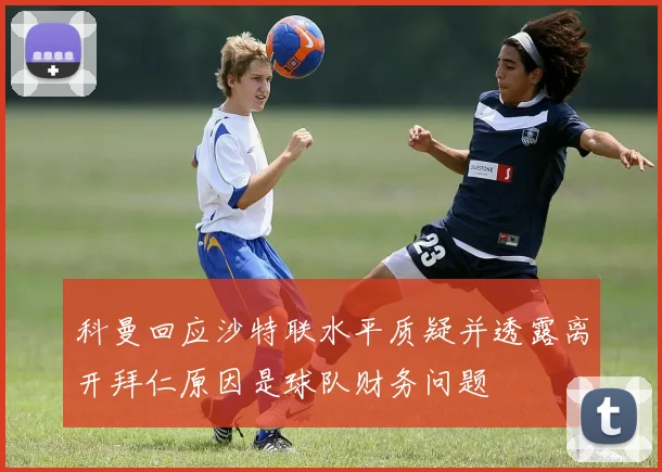 科曼回应沙特联水平质疑并透露离开拜仁原因是球队财务问题