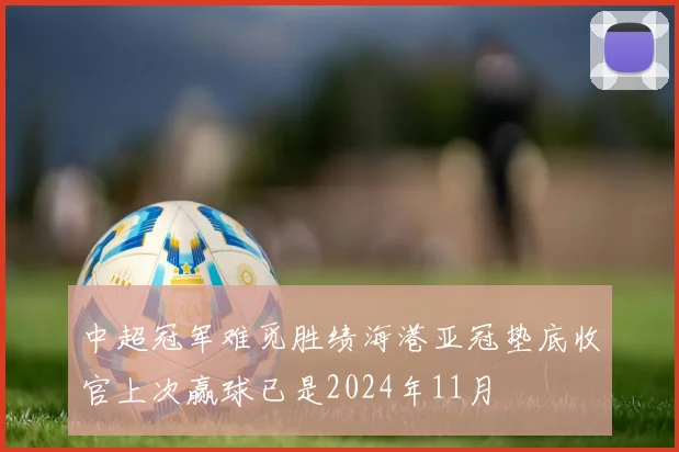 中超冠军难觅胜绩海港亚冠垫底收官上次赢球已是2024年11月