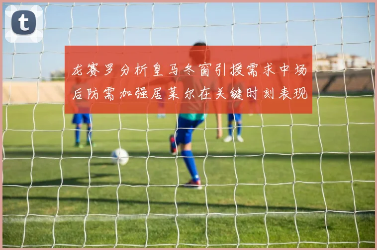 龙赛罗分析皇马冬窗引援需求中场后防需加强居莱尔在关键时刻表现欠佳