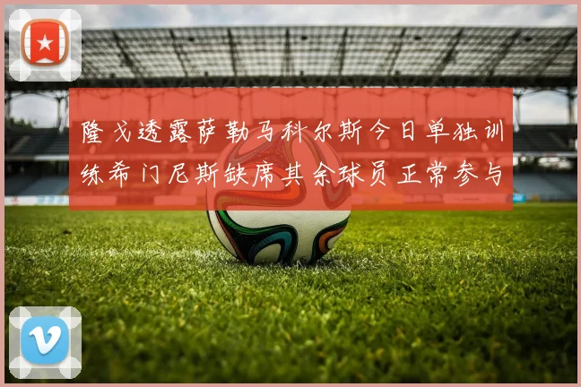 隆戈透露萨勒马科尔斯今日单独训练希门尼斯缺席其余球员正常参与训练