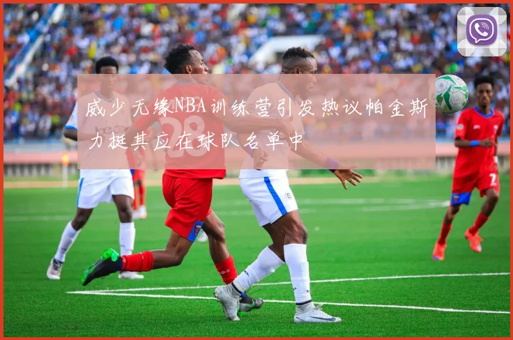 威少无缘NBA训练营引发热议帕金斯力挺其应在球队名单中