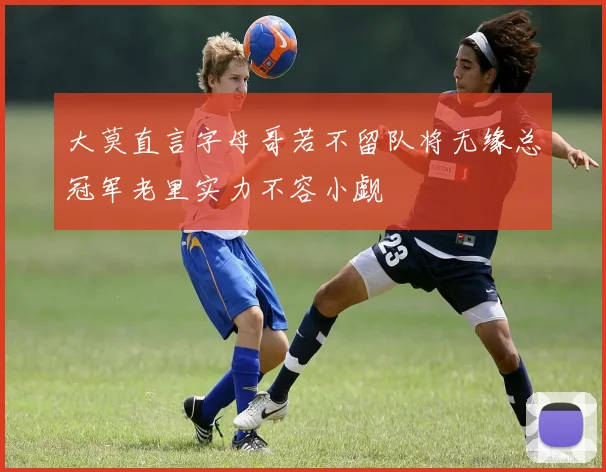 大莫直言字母哥若不留队将无缘总冠军老里实力不容小觑
