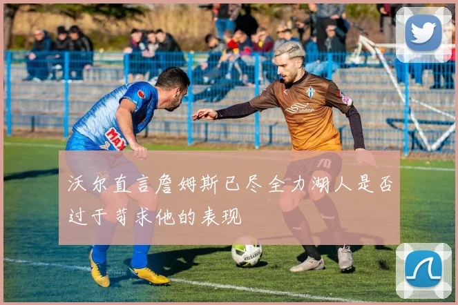 沃尔直言詹姆斯已尽全力湖人是否过于苛求他的表现