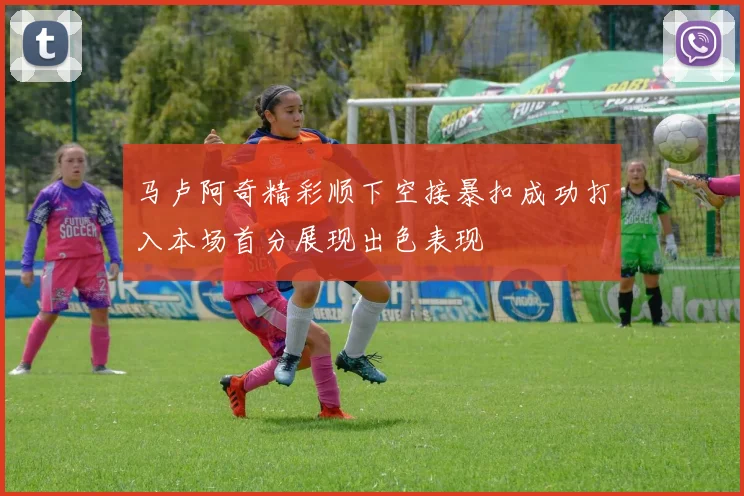 马卢阿奇精彩顺下空接暴扣成功打入本场首分展现出色表现