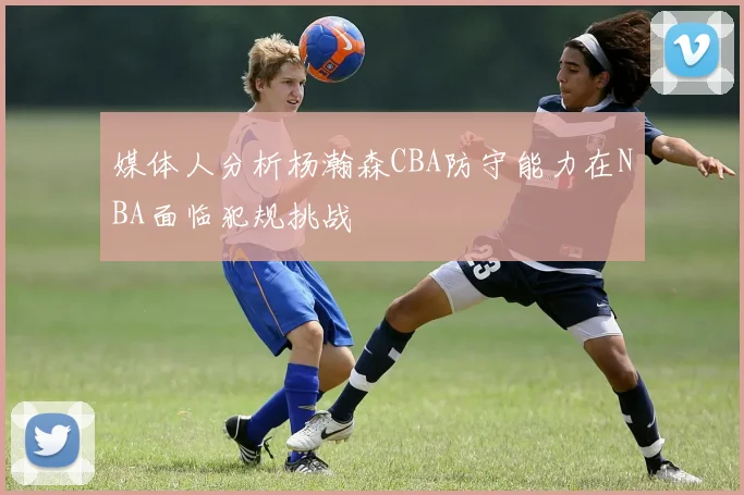 媒体人分析杨瀚森CBA防守能力在NBA面临犯规挑战
