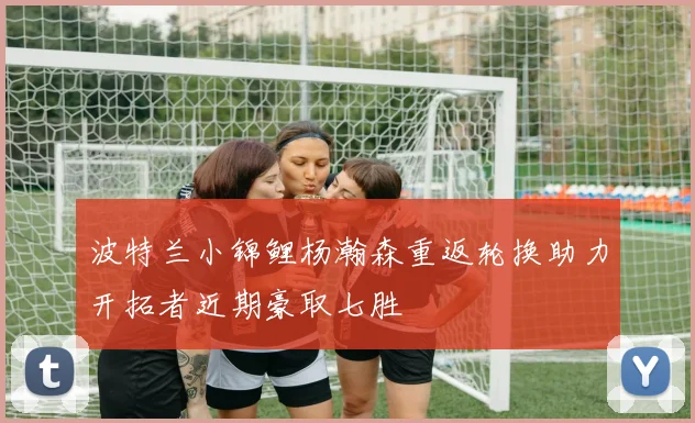 波特兰小锦鲤杨瀚森重返轮换助力开拓者近期豪取七胜