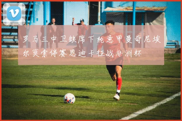 罗马三中卫缺席下轮意甲曼奇尼埃尔莫索停赛恩迪卡征战非洲杯