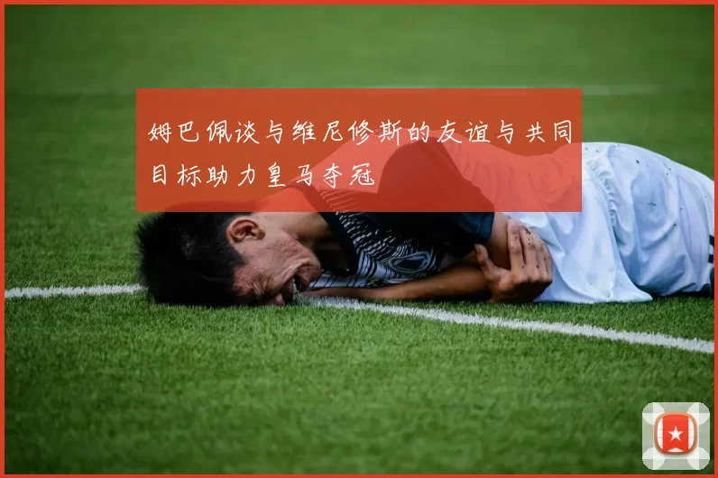 姆巴佩谈与维尼修斯的友谊与共同目标助力皇马夺冠