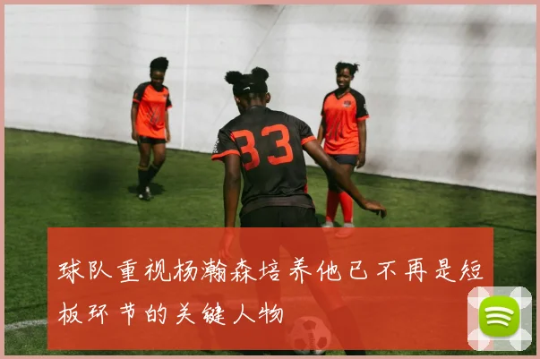 球队重视杨瀚森培养他已不再是短板环节的关键人物