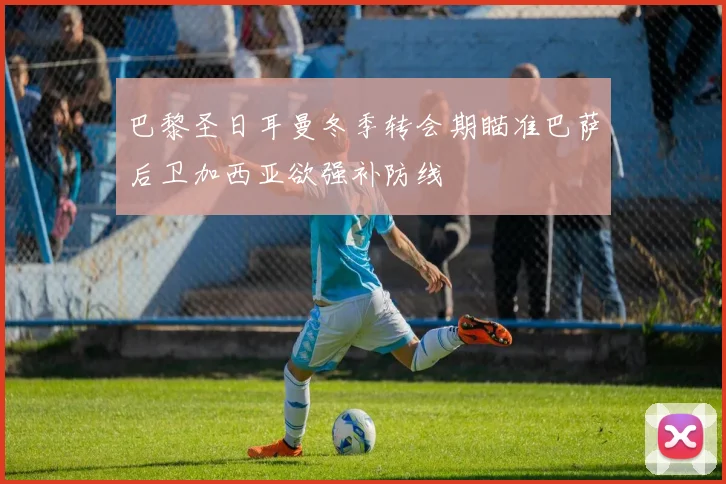 巴黎圣日耳曼冬季转会期瞄准巴萨后卫加西亚欲强补防线