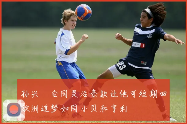 孙兴慜合同灵活条款让他可短期回欧洲追梦如同小贝和亨利