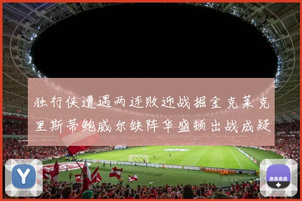 独行侠遭遇两连败迎战掘金克莱克里斯蒂鲍威尔缺阵华盛顿出战成疑