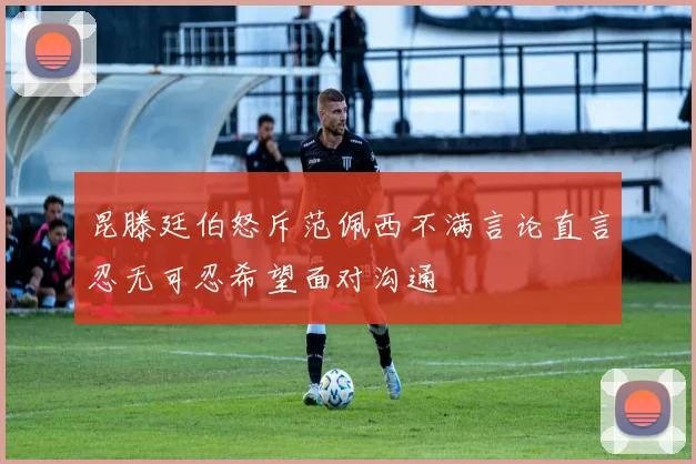昆滕廷伯怒斥范佩西不满言论直言忍无可忍希望面对沟通