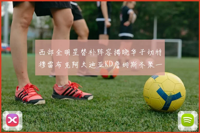 西部全明星替补阵容揭晓华子切特穆雷布克阿夫迪亚KD詹姆斯齐聚一堂