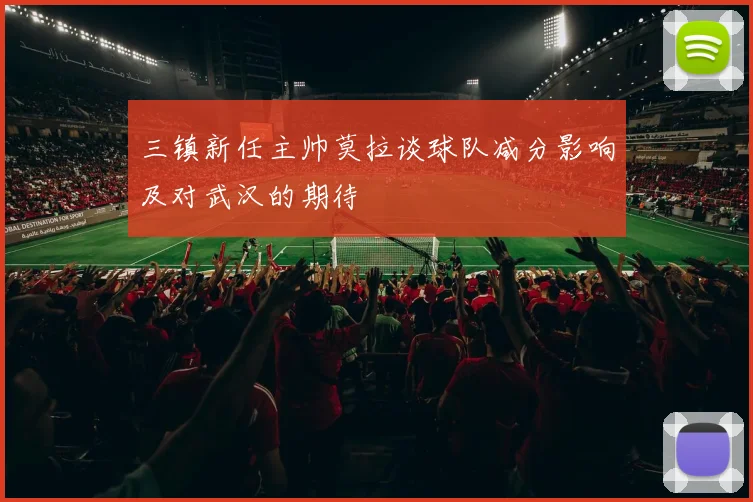三镇新任主帅莫拉谈球队减分影响及对武汉的期待