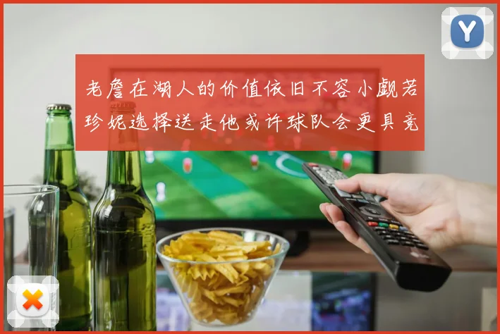 老詹在湖人的价值依旧不容小觑若珍妮选择送走他或许球队会更具竞争力