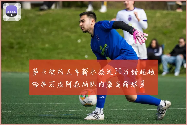 萨卡续约五年薪水接近30万镑超越哈弗茨成阿森纳队内最高薪球员