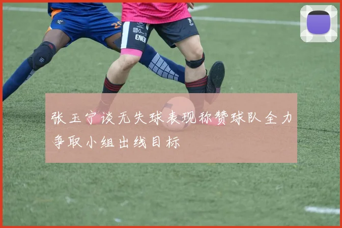 张玉宁谈无失球表现称赞球队全力争取小组出线目标