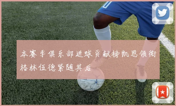 本赛季俱乐部进球贡献榜凯恩领衔格林伍德紧随其后