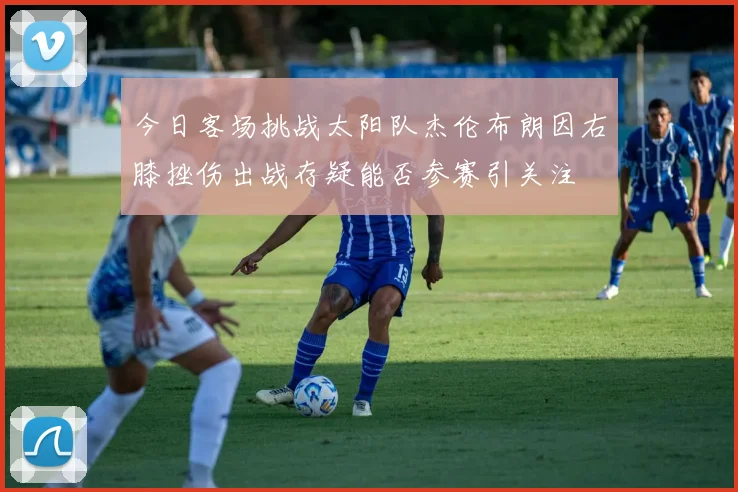 今日客场挑战太阳队杰伦布朗因右膝挫伤出战存疑能否参赛引关注