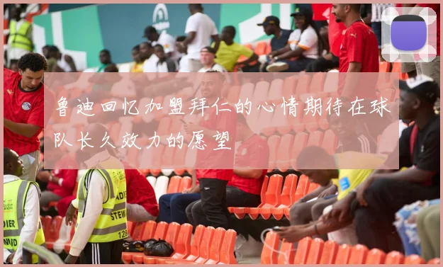 鲁迪回忆加盟拜仁的心情期待在球队长久效力的愿望