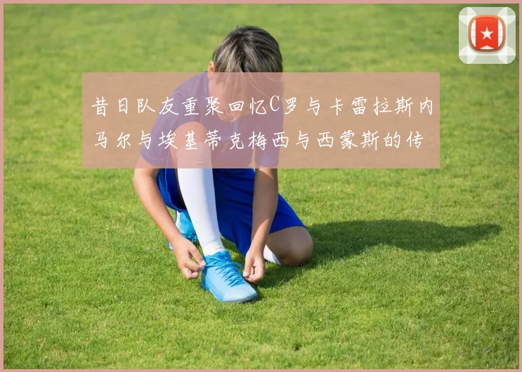 昔日队友重聚回忆C罗与卡雷拉斯内马尔与埃基蒂克梅西与西蒙斯的传奇故事