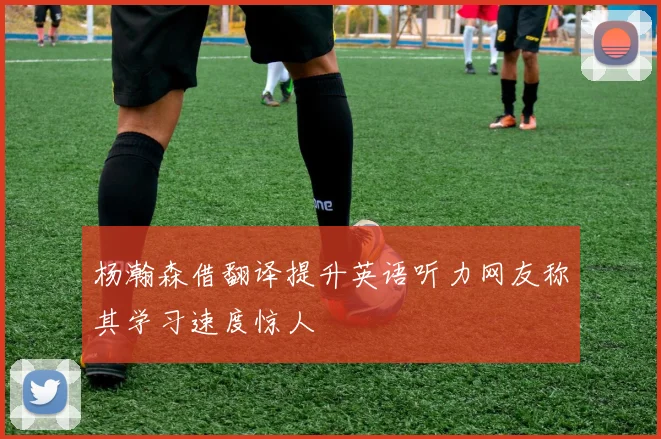 杨瀚森借翻译提升英语听力网友称其学习速度惊人