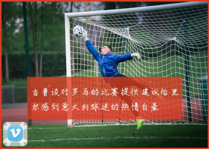 吉鲁谈对罗马的比赛提供建议给里尔感到意大利球迷的热情自豪