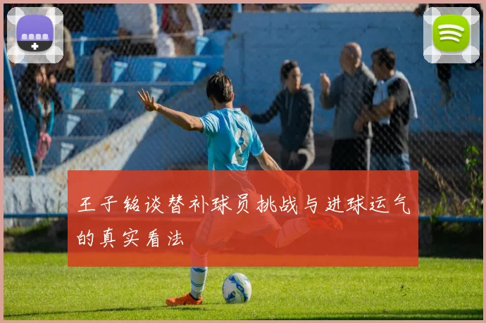 王子铭谈替补球员挑战与进球运气的真实看法