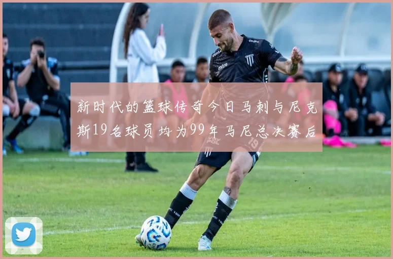 新时代的篮球传奇今日马刺与尼克斯19名球员均为99年马尼总决赛后出生